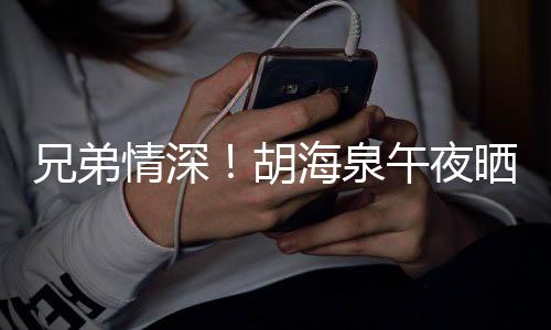 情深午夜台旧兄弟胡海泉照为陈羽凡庆晒同生