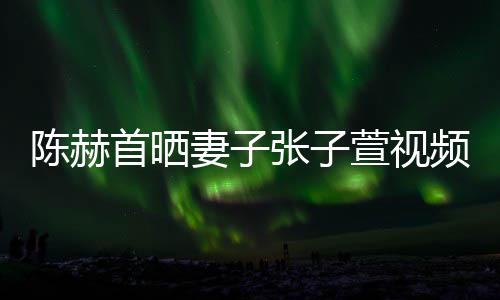 美食频 妻子同吃萱视张子陈赫首晒深夜